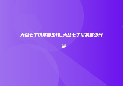 大益七子饼茶多少钱_大益七子饼茶多少钱一饼