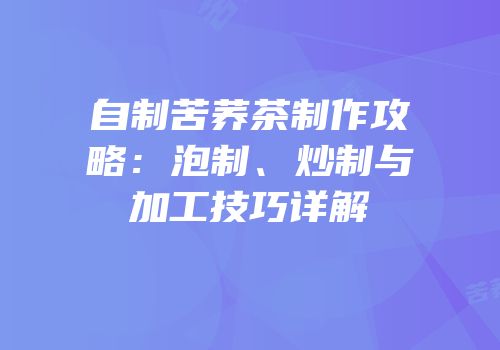 自制苦荞茶制作攻略：泡制、炒制与加工技巧详解