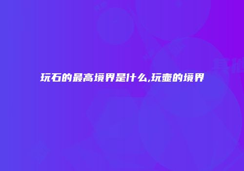 玩石的最高境界是什么,玩壶的境界