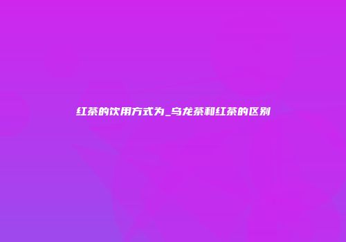 红茶的饮用方式为_乌龙茶和红茶的区别