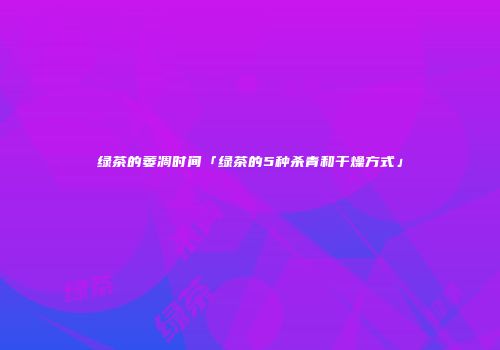 绿茶的萎凋时间「绿茶的5种杀青和干燥方式」