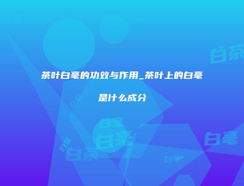茶叶白毫的功效与作用_茶叶上的白毫是什么成分