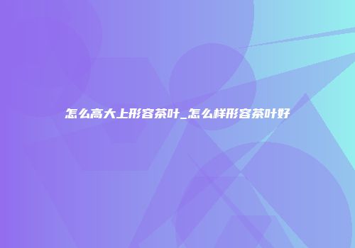 怎么高大上形容茶叶_怎么样形容茶叶好