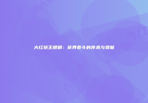 大红袍王顺明：茶界泰斗的传承与贡献