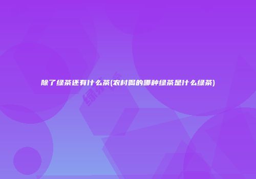 除了绿茶还有什么茶(农村喝的哪种绿茶是什么绿茶)
