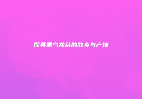 探寻黑乌龙茶的故乡与产地