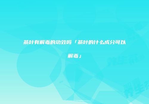 茶叶有解毒的功效吗「茶叶的什么成分可以解毒」