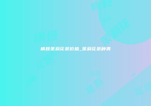 横县茉莉花茶价格_茉莉花茶种类