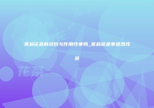 茉莉花茶的功效与作用性寒吗_茉莉茶是寒是热性茶