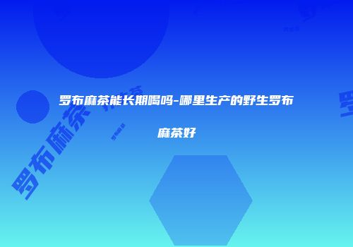 罗布麻茶能长期喝吗-哪里生产的野生罗布麻茶好
