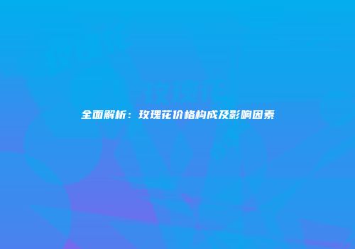 全面解析：玫瑰花价格构成及影响因素