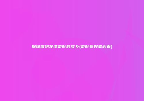 探秘信阳龙潭茶叶的故乡(茶叶爱好者必看)