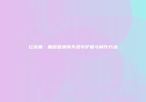 红茶菌：肠道健康的天然守护者与制作方法