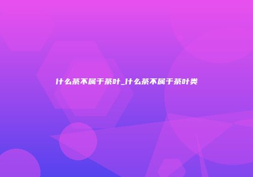 什么茶不属于茶叶_什么茶不属于茶叶类