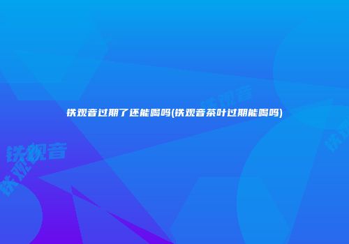 铁观音过期了还能喝吗(铁观音茶叶过期能喝吗)