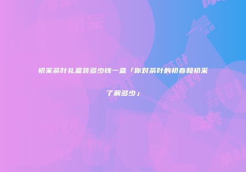 初采茶叶礼盒装多少钱一盒「你对茶叶的初春和初采了解多少」