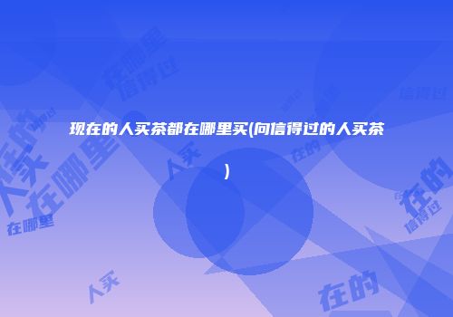 现在的人买茶都在哪里买(向信得过的人买茶)