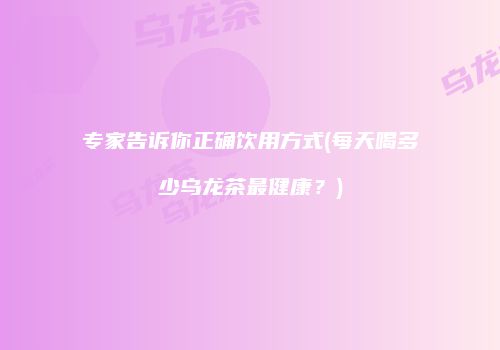 专家告诉你正确饮用方式(每天喝多少乌龙茶最健康？)