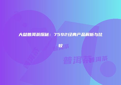 大益普洱茶探秘：7592经典产品解析与比较