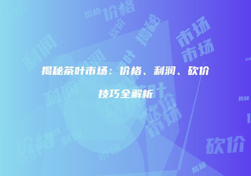 揭秘茶叶市场：价格、利润、砍价技巧全解析