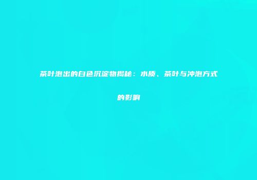 茶叶泡出的白色沉淀物揭秘：水质、茶叶与冲泡方式的影响