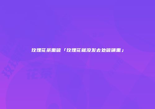 玫瑰花茶熏硫「玫瑰花就没发去处硫磺熏」