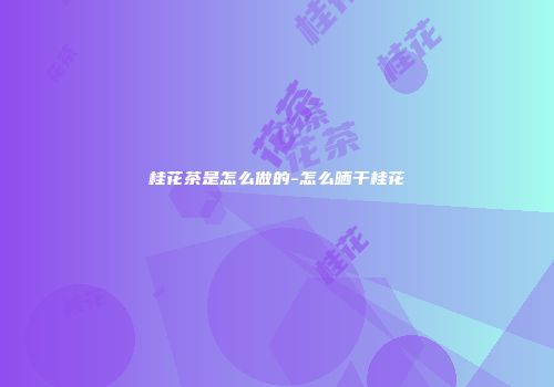 桂花茶是怎么做的-怎么晒干桂花