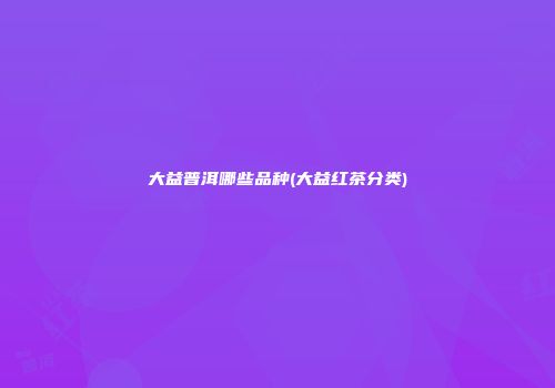 大益普洱哪些品种(大益红茶分类)