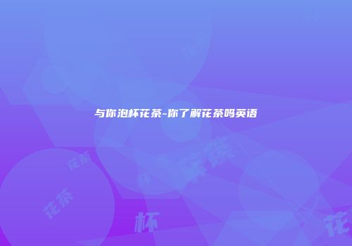 与你泡杯花茶-你了解花茶吗英语