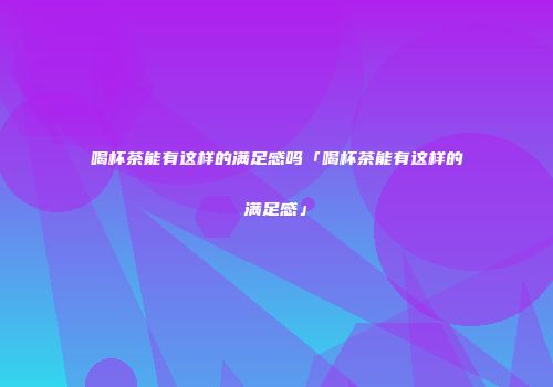 喝杯茶能有这样的满足感吗「喝杯茶能有这样的满足感」