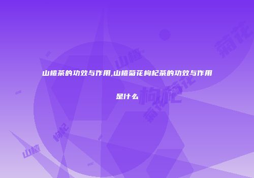 山楂茶的功效与作用,山楂菊花枸杞茶的功效与作用是什么