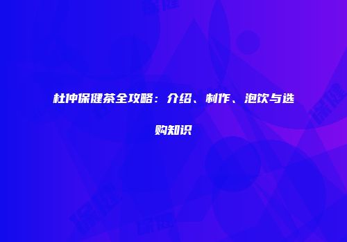 杜仲保健茶全攻略：介绍、制作、泡饮与选购知识