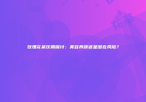 玫瑰花茶饮用探讨：美容养颜还是潜在风险？