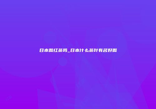 日本喝红茶吗_日本什么茶叶有名好喝