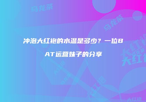 冲泡大红袍的水温是多少？一位BAT运营妹子的分享
