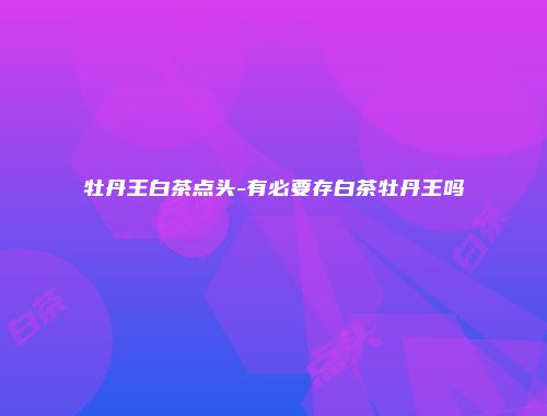 牡丹王白茶点头-有必要存白茶牡丹王吗