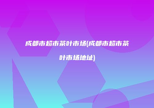 成都市超市茶叶市场(成都市超市茶叶市场地址)
