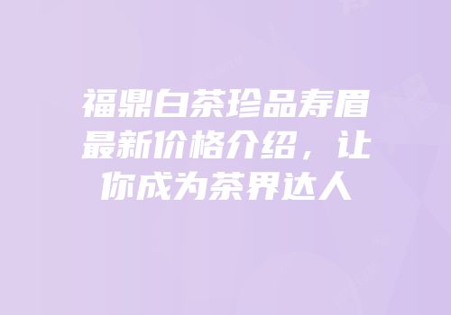 福鼎白茶珍品寿眉最新价格介绍，让你成为茶界达人