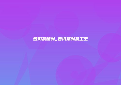 普洱茶精制_普洱茶制茶工艺