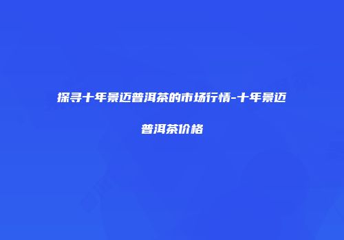 探寻十年景迈普洱茶的市场行情-十年景迈普洱茶价格