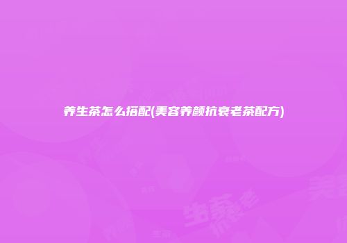 养生茶怎么搭配(美容养颜抗衰老茶配方)