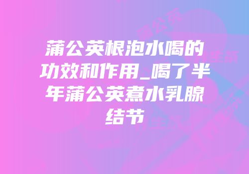 蒲公英根泡水喝的功效和作用_喝了半年蒲公英煮水乳腺结节