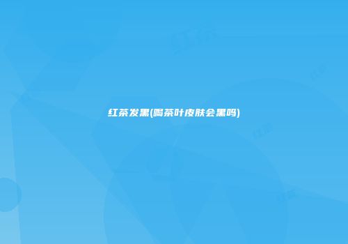 红茶发黑(喝茶叶皮肤会黑吗)
