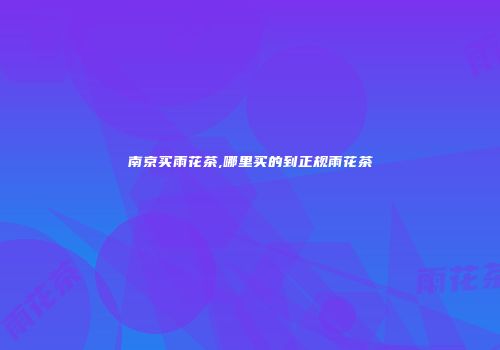 南京买雨花茶,哪里买的到正规雨花茶