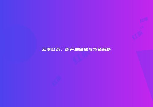 云南红茶：原产地探秘与特色解析