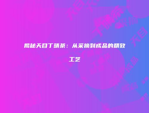 揭秘天目丁晴茶：从采摘到成品的精致工艺