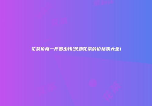 花茶价格一斤多少钱(茉莉花茶的价格表大全)