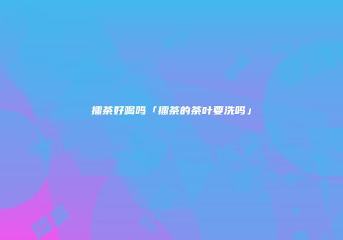 擂茶好喝吗「擂茶的茶叶要洗吗」