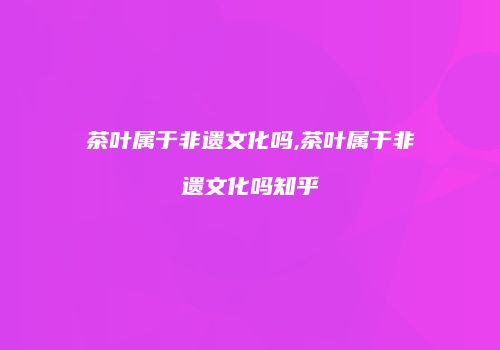 茶叶属于非遗文化吗,茶叶属于非遗文化吗知乎
