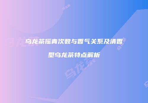 乌龙茶摇青次数与香气关系及清香型乌龙茶特点解析